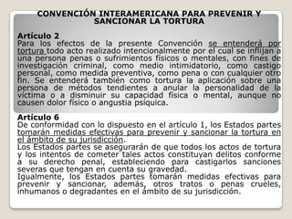 CONVENCIÓN INTERAMERICANA PARA PREVENIR Y
               SANCIONAR LA TORTURA
Artículo 2
Para los efectos de la presente Convención se entenderá por
tortura todo acto realizado intencionalmente por el cual se inflijan a
una persona penas o sufrimientos físicos o mentales, con fines de
investigación criminal, como medio intimidatorio, como castigo
personal, como medida preventiva, como pena o con cualquier otro
fin. Se entenderá también como tortura la aplicación sobre una
persona de métodos tendientes a anular la personalidad de la
víctima o a disminuir su capacidad física o mental, aunque no
causen dolor físico o angustia psíquica.
Artículo 6
De conformidad con lo dispuesto en el artículo 1, los Estados partes
tomarán medidas efectivas para prevenir y sancionar la tortura en
el ámbito de su jurisdicción.
Los Estados partes se asegurarán de que todos los actos de tortura
y los intentos de cometer tales actos constituyan delitos conforme
a su derecho penal, estableciendo para castigarlos sanciones
severas que tengan en cuenta su gravedad.
Igualmente, los Estados partes tomarán medidas efectivas para
prevenir y sancionar, además, otros tratos o penas crueles,
inhumanos o degradantes en el ámbito de su jurisdicción.
 