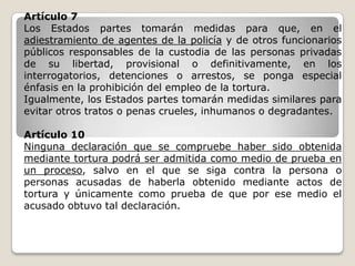 Artículo 7
Los Estados partes tomarán medidas para que, en el
adiestramiento de agentes de la policía y de otros funcionarios
públicos responsables de la custodia de las personas privadas
de su libertad, provisional o definitivamente, en los
interrogatorios, detenciones o arrestos, se ponga especial
énfasis en la prohibición del empleo de la tortura.
Igualmente, los Estados partes tomarán medidas similares para
evitar otros tratos o penas crueles, inhumanos o degradantes.

Artículo 10
Ninguna declaración que se compruebe haber sido obtenida
mediante tortura podrá ser admitida como medio de prueba en
un proceso, salvo en el que se siga contra la persona o
personas acusadas de haberla obtenido mediante actos de
tortura y únicamente como prueba de que por ese medio el
acusado obtuvo tal declaración.
 