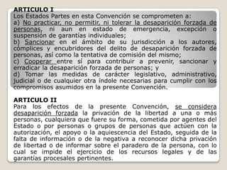 ARTICULO I
Los Estados Partes en esta Convención se comprometen a:
a) No practicar, no permitir, ni tolerar la desaparición forzada de
personas, ni aun en estado de emergencia, excepción o
suspensión de garantías individuales;
b) Sancionar en el ámbito de su jurisdicción a los autores,
cómplices y encubridores del delito de desaparición forzada de
personas, así como la tentativa de comisión del mismo;
c) Cooperar entre sí para contribuir a prevenir, sancionar y
erradicar la desaparición forzada de personas; y
d) Tomar las medidas de carácter legislativo, administrativo,
judicial o de cualquier otra índole necesarias para cumplir con los
compromisos asumidos en la presente Convención.

ARTICULO II
Para los efectos de la presente Convención, se considera
desaparición forzada la privación de la libertad a una o más
personas, cualquiera que fuere su forma, cometida por agentes del
Estado o por personas o grupos de personas que actúen con la
autorización, el apoyo o la aquiescencia del Estado, seguida de la
falta de información o de la negativa a reconocer dicha privación
de libertad o de informar sobre el paradero de la persona, con lo
cual se impide el ejercicio de los recursos legales y de las
garantías procesales pertinentes.
 