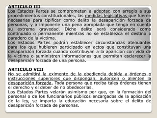 ARTICULO III
Los Estados Partes se comprometen a adoptar, con arreglo a sus
procedimientos constitucionales, las medidas legislativas que fueren
necesarias para tipificar como delito la desaparición forzada de
personas, y a imponerle una pena apropiada que tenga en cuenta
su extrema gravedad. Dicho delito será considerado como
continuado o permanente mientras no se establezca el destino o
paradero de la víctima.
Los Estados Partes podrán establecer circunstancias atenuantes
para los que hubieren participado en actos que constituyan una
desaparición forzada cuando contribuyan a la aparición con vida de
la víctima o suministren informaciones que permitan esclarecer la
desaparición forzada de una persona.

ARTICULO VIII
No se admitirá la eximente de la obediencia debida a órdenes o
instrucciones superiores que dispongan, autoricen o alienten la
desaparición forzada. Toda persona que reciba tales órdenes tienen
el derecho y el deber de no obedecerlas.
Los Estados Partes velarán asimismo por que, en la formación del
personal o de los funcionarios públicos encargados de la aplicación
de la ley, se imparta la educación necesaria sobre el delito de
desaparición forzada de personas.
 
