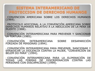SISTEMA INTERAMERICANO DE
    PROTECCION DE DERECHOS HUMANOS
•CONVENCION AMERICANA SOBRE LOS DERECHOS HUMANOS
(1969).
•PROTOCOLO ADICIONAL A LA CONVENCIÓN AMERICANA SOBRE
DERECHOS HUMANOS RELATIVO A LA ABOLICIÓN DE LA PENA DE
MUERTE (1988).
•CONVENCIÓN INTERAMERICANA PARA PREVENIR Y SANCIONAR
LA TORTURA (1985).
•CONVENCIÓN    INTERAMERICANA   SOBRE    DESAPARICIÓN
FORZADA DE PERSONAS (1994).
•CONVENCIÓN INTERAMERICANA PARA PREVENIR, SANCIONAR Y
ERRADICAR LA VIOLENCIA CONTRA LA MUJER, “CONVENCIÓN DE
BELÉM DO PARÁ” (1994).
•CONVENCIÓN INTERAMERICANA PARA LA ELIMINACIÓN DE
TODAS LAS FORMAS DE DISCRIMINACIÓN CONTRA LAS
PERSONAS CON DISCAPACIDAD (1999).
 