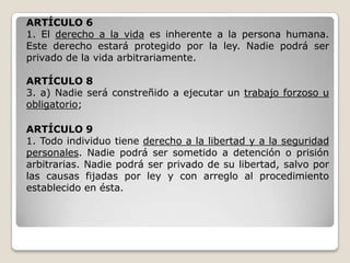 ARTÍCULO 6
1. El derecho a la vida es inherente a la persona humana.
Este derecho estará protegido por la ley. Nadie podrá ser
privado de la vida arbitrariamente.

ARTÍCULO 8
3. a) Nadie será constreñido a ejecutar un trabajo forzoso u
obligatorio;

ARTÍCULO 9
1. Todo individuo tiene derecho a la libertad y a la seguridad
personales. Nadie podrá ser sometido a detención o prisión
arbitrarias. Nadie podrá ser privado de su libertad, salvo por
las causas fijadas por ley y con arreglo al procedimiento
establecido en ésta.
 