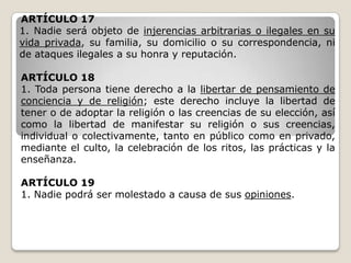 ARTÍCULO 17
1. Nadie será objeto de injerencias arbitrarias o ilegales en su
vida privada, su familia, su domicilio o su correspondencia, ni
de ataques ilegales a su honra y reputación.

ARTÍCULO 18
1. Toda persona tiene derecho a la libertar de pensamiento de
conciencia y de religión; este derecho incluye la libertad de
tener o de adoptar la religión o las creencias de su elección, así
como la libertad de manifestar su religión o sus creencias,
individual o colectivamente, tanto en público como en privado,
mediante el culto, la celebración de los ritos, las prácticas y la
enseñanza.

ARTÍCULO 19
1. Nadie podrá ser molestado a causa de sus opiniones.
 
