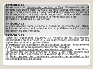 ARTÍCULO 21
Se reconoce el derecho de reunión pacífica. El ejercicio de tal
derecho sólo podrá estar sujeto a las restricciones previstas por la
ley que sean necesarias en una sociedad democrática, en interés
de la seguridad nacional, de la seguridad pública o del orden
público, o para proteger la salud o la moral públicas o los
derechos y libertades de los demás.
ARTÍCULO 22
1. Toda persona tiene derecho a asociarse libremente con otras,
incluso el derecho de fundar sindicatos y afiliarse a ellos para la
protección de sus intereses.
ARTÍCULO 25
Todos los ciudadanos gozarán, sin ninguna de las distinciones
mencionadas en el artículo 2, y sin restricciones indebidas, de los
siguientes derecho y oportunidades:
a) Participar en la dirección de los asuntos públicos, directamente
o por medio de representantes libremente elegidos;
b) Votar y ser elegidos en elecciones periódicas, auténticas,
realizadas por sufragio universal e igual y por voto secreto que
garantice la libre expresión de la voluntad de los electores;
c) Tener acceso, en condiciones generales de igualdad a las
funciones públicas de su país.
 