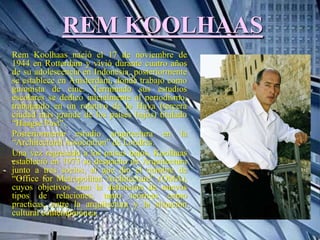 REM KOOLHAAS
Rem Koolhaas nació el 17 de noviembre de
1944 en Rotterdam y vivió durante cuatro años
de su adolescencia en Indonesia, posteriormente
se establece en Ámsterdam, donde trabajo como
guionista de cine. Terminado sus estudios
escolares se dedico inicialmente al periodismo,
trabajando en un rotativo de la Haya (tercera
ciudad mas grande de los países bajos) titulado
“Haagse Post”.
Posteriormente estudio arquitectura en la
“Architectural Association” de Londres.
Una vez regresado a los países bajos, Koolhaas
estableció en 1975 su despacho de Arquitectura
junto a tres socios, al que dio el nombre de
“Office for Metropolitan Architecture” (OMA),
cuyos objetivos eran la definición de nuevos
tipos de relaciones, tanto teóricas como
practicas, entre la arquitectura y la situación
cultural contemporánea.
 