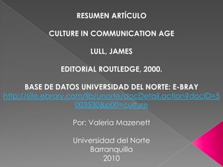 RESUMEN ARTÍCULO CULTURE IN COMMUNICATION AGE LULL, JAMES  EDITORIAL ROUTLEDGE, 2000. BASE DE DATOS UNIVERSIDAD DEL NORTE: E-BRAY http://site.ebrary.com/lib/unorte/docDetail.action?docID=5003530&p00=culture Por: Valeria MazenettUniversidad del NorteBarranquilla2010 