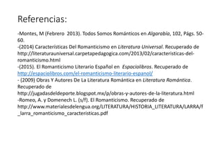 Referencias:
-Montes, M (Febrero 2013). Todos Somos Románticos en Algarabía, 102, Págs. 50-
60.
-(2014) Características Del Romanticismo en Literatura Universal. Recuperado de
http://literaturauniversal.carpetapedagogica.com/2013/02/caracteristicas-del-
romanticismo.html
-(2015). El Romanticismo Literario Español en Espaciolibros. Recuperado de
http://espaciolibros.com/el-romanticismo-literario-espanol/
- (2009) Obras Y Autores De La Literatura Romántica en Literatura Romántica.
Recuperado de
http://jugadasdeldeporte.blogspot.mx/p/obras-y-autores-de-la-literatura.html
-Romeo, A. y Domenech L. (s/f). El Romanticismo. Recuperado de
http://www.materialesdelengua.org/LITERATURA/HISTORIA_LITERATURA/LARRA/f
_larra_romanticismo_caracteristicas.pdf
 