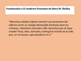 Frankenstein o El moderno Prometeo de Mary W. Shelley
"Monstruo odiado ¡Infame asesino! Los tormentos del
infierno serán un castigo demasiado benévolo para tus
crímenes. ¡Demonio inmundo! ¿Me reprochas que te haya
creado? Pues, bien, acércate y extinguiré el brillo de la vida
que, en mi locura, supe alumbrar en ti."
 
