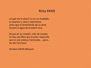 Rima XXXIX
¿A qué me lo dices? Lo sé: es mudable,
es altanera y vana y caprichosa,
antes que el sentimiento de su alma
brotará el agua de la estéril roca.
Sé que en su corazón, nido de sierpes,
no hay una fibra que al amor responda:
que es una estatua inanimada...; pero...
¡es tan hermosa!
Gustavo Adolfo Bécquer
 