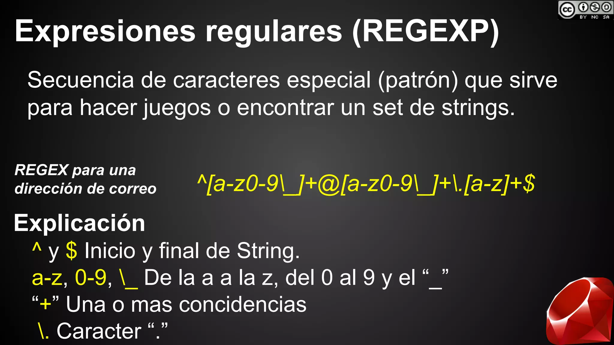Expresiones regulares (REGEXP) 
Secuencia de caracteres especial (patrón) que sirve 
para hacer juegos o encontrar un set de strings. 
^[a-z0-9_]+@[a-z0-9_]+.[a-z]+$ REGEX para una 
dirección de correo 
Explicación 
^ y $ Inicio y final de String. 
a-z, 0-9, _ De la a a la z, del 0 al 9 y el “_” 
“+” Una o mas concidencias 
. Caracter “.” 
 