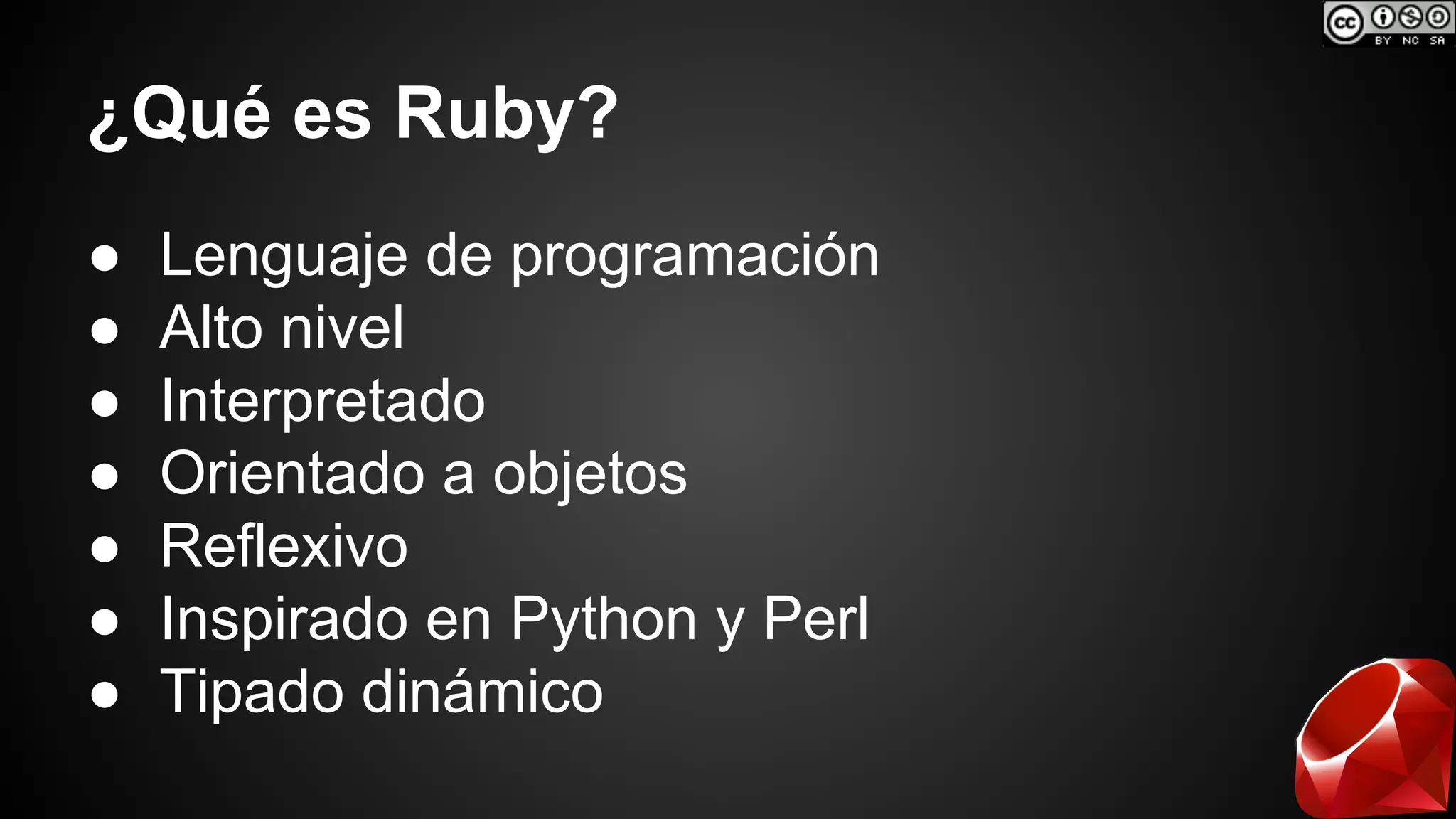 ¿Qué es Ruby? 
● Lenguaje de programación 
● Alto nivel 
● Interpretado 
● Orientado a objetos 
● Reflexivo 
● Inspirado en Python y Perl 
● Tipado dinámico 
 
