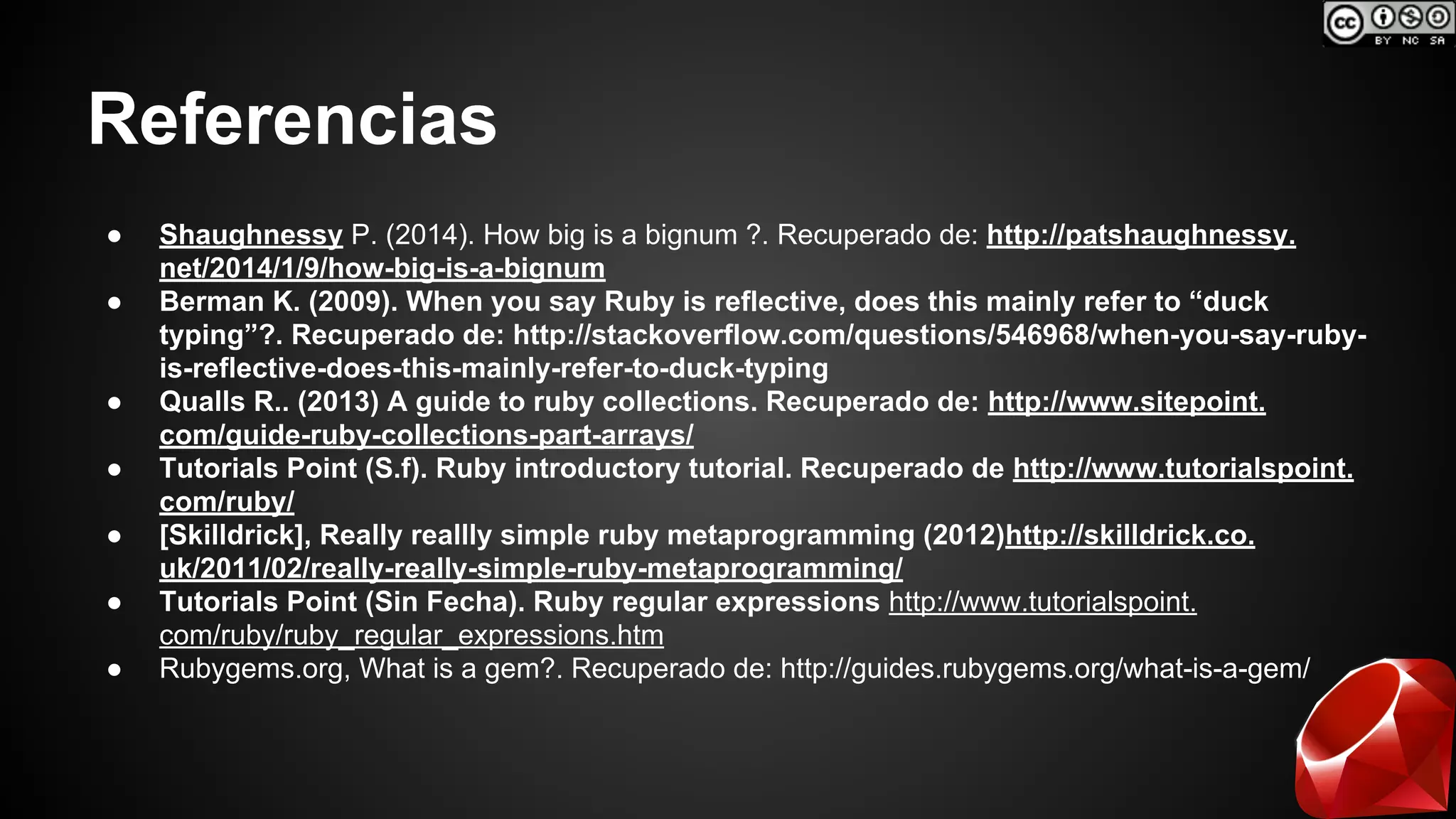 Referencias 
● Shaughnessy P. (2014). How big is a bignum ?. Recuperado de: http://patshaughnessy. 
net/2014/1/9/how-big-is-a-bignum 
● Berman K. (2009). When you say Ruby is reflective, does this mainly refer to “duck 
typing”?. Recuperado de: http://stackoverflow.com/questions/546968/when-you-say-ruby-is- 
reflective-does-this-mainly-refer-to-duck-typing 
● Qualls R.. (2013) A guide to ruby collections. Recuperado de: http://www.sitepoint. 
com/guide-ruby-collections-part-arrays/ 
● Tutorials Point (S.f). Ruby introductory tutorial. Recuperado de http://www.tutorialspoint. 
com/ruby/ 
● [Skilldrick], Really reallly simple ruby metaprogramming (2012)http://skilldrick.co. 
uk/2011/02/really-really-simple-ruby-metaprogramming/ 
● Tutorials Point (Sin Fecha). Ruby regular expressions http://www.tutorialspoint. 
com/ruby/ruby_regular_expressions.htm 
● Rubygems.org, What is a gem?. Recuperado de: http://guides.rubygems.org/what-is-a-gem/ 
