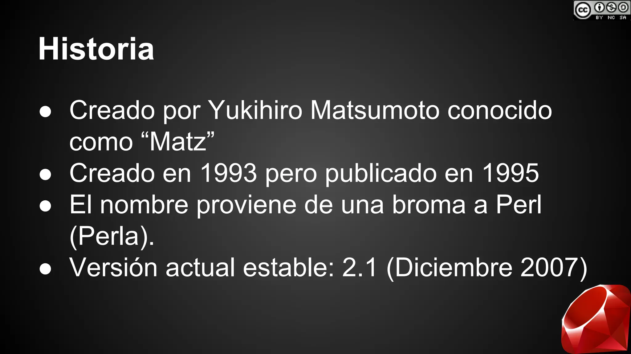 Historia 
● Creado por Yukihiro Matsumoto conocido 
como “Matz” 
● Creado en 1993 pero publicado en 1995 
● El nombre proviene de una broma a Perl 
(Perla). 
● Versión actual estable: 2.1 (Diciembre 2007) 
 