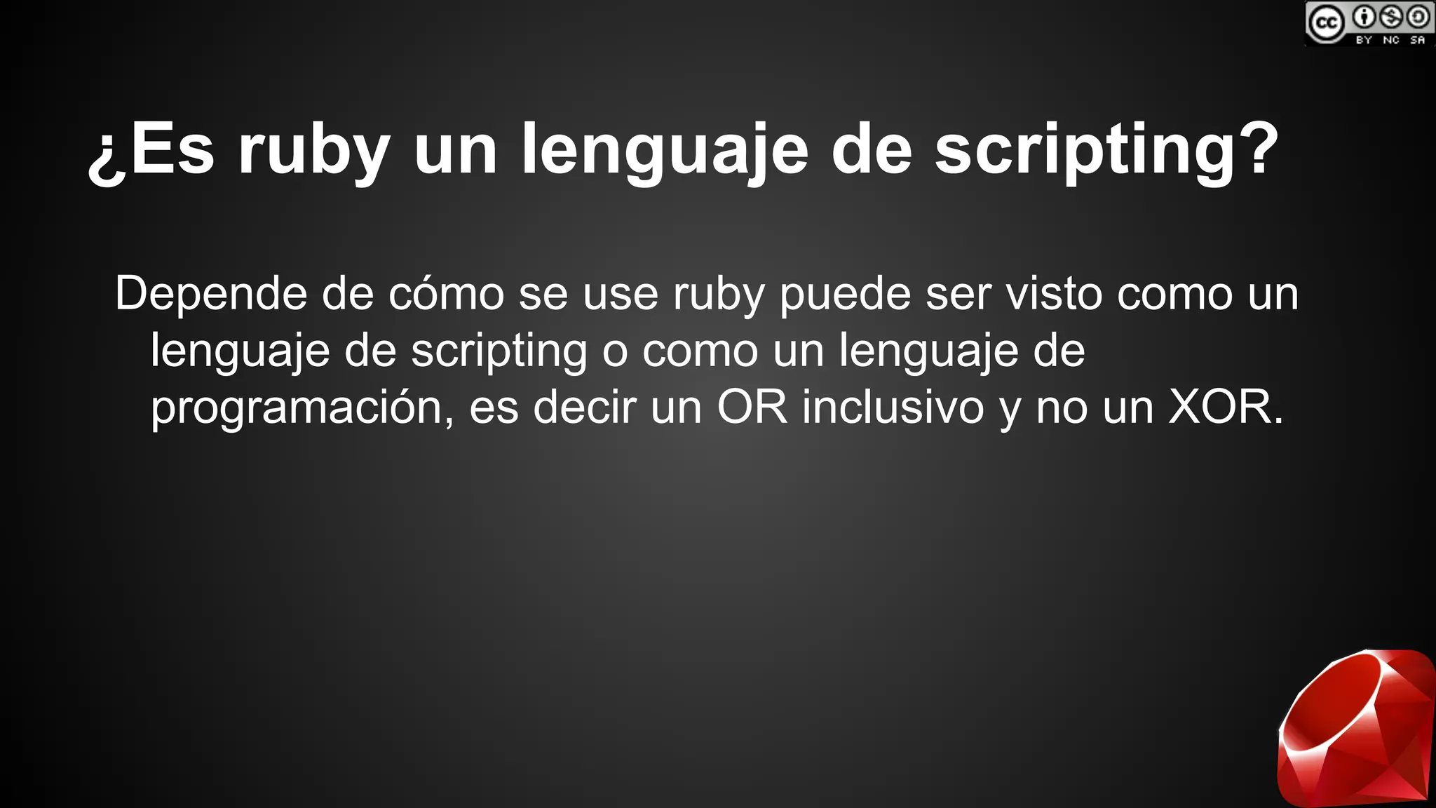 ¿Es ruby un lenguaje de scripting? 
Depende de cómo se use ruby puede ser visto como un 
lenguaje de scripting o como un lenguaje de 
programación, es decir un OR inclusivo y no un XOR. 
 