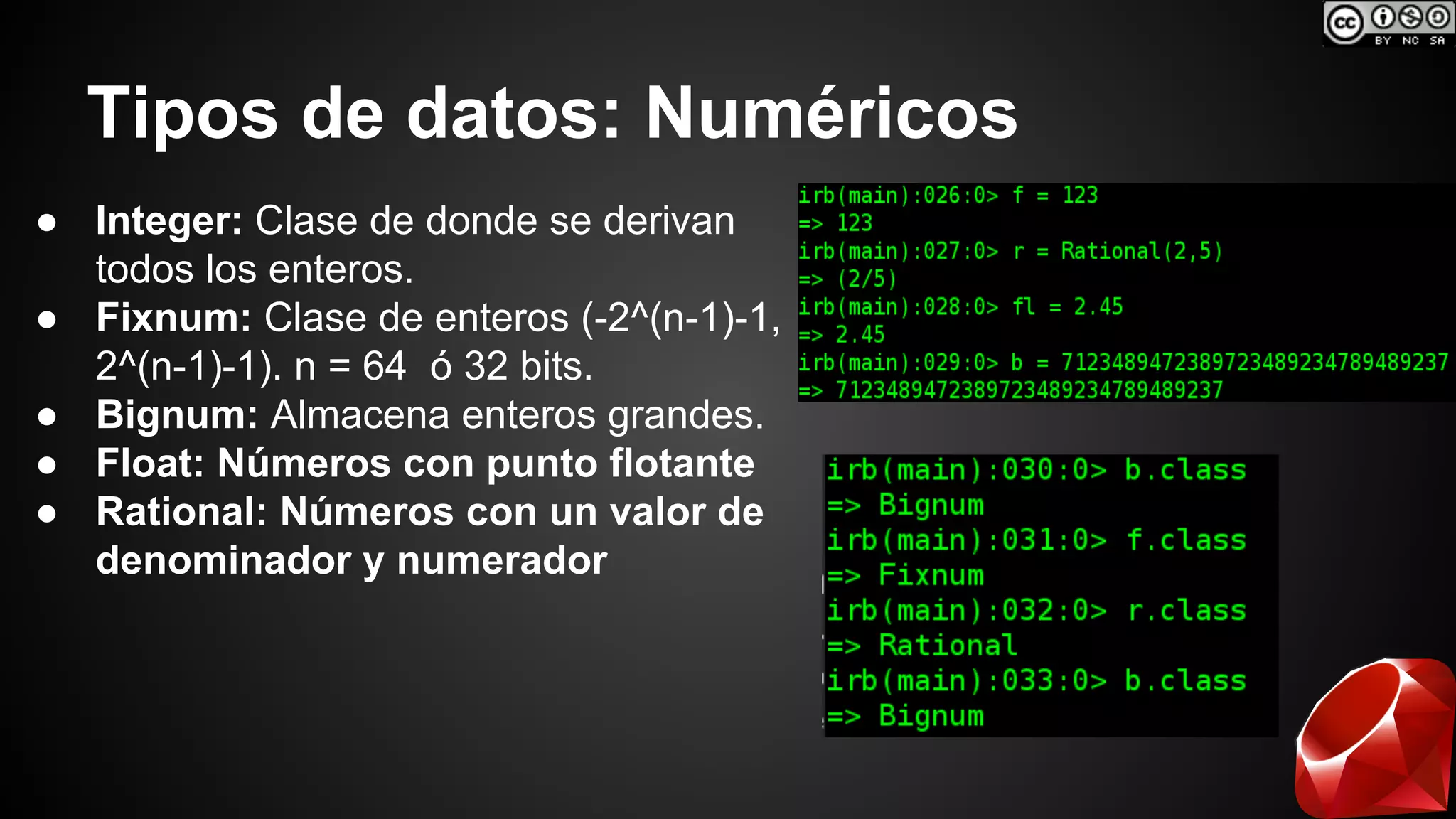 Tipos de datos: Numéricos 
● Integer: Clase de donde se derivan 
todos los enteros. 
● Fixnum: Clase de enteros (-2^(n-1)-1, 
2^(n-1)-1). n = 64 ó 32 bits. 
● Bignum: Almacena enteros grandes. 
● Float: Números con punto flotante 
● Rational: Números con un valor de 
denominador y numerador 
 
