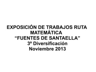 EXPOSICIÓN DE TRABAJOS RUTA
MATEMÁTICA
“FUENTES DE SANTAELLA”
3º Diversificación
Noviembre 2013

 