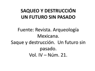 SAQUEO Y DESTRUCCIÓN
    UN FUTURO SIN PASADO

   Fuente: Revista. Arqueología
            Mexicana.
Saque y destrucción. Un futuro sin
              pasado.
        Vol. IV – Núm. 21.
 