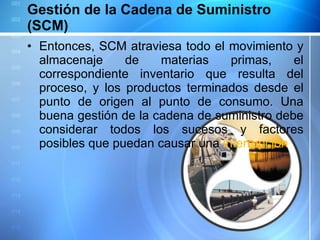 Gestión de la Cadena de Suministro (SCM) Entonces, SCM atraviesa todo el movimiento y almacenaje de materias primas, el correspondiente inventario que resulta del proceso, y los productos terminados desde el punto de origen al punto de consumo. Una buena gestión de la cadena de suministro debe considerar todos los sucesos y factores posibles que puedan causar una  interrupción . 