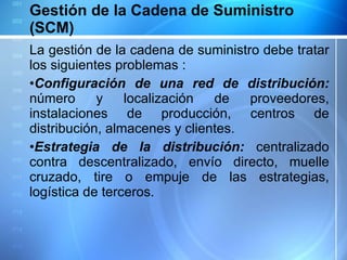 Gestión de la Cadena de Suministro (SCM) La gestión de la cadena de suministro debe tratar los siguientes problemas  : Configuración de una red de distribución:  número y localización de proveedores, instalaciones de producción, centros de distribución, almacenes y clientes.  Estrategia de la distribución:  centralizado contra descentralizado, envío directo, muelle cruzado, tire o empuje de las estrategias, logística de terceros. 