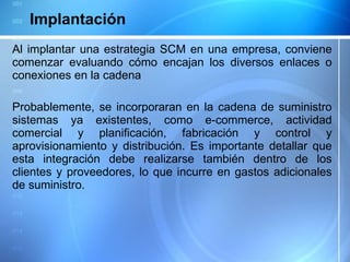 Implantación Al implantar una estrategia SCM en una empresa, conviene comenzar evaluando cómo encajan los diversos enlaces o conexiones en la cadena  Probablemente, se incorporaran en la cadena de suministro sistemas ya existentes, como e-commerce, actividad comercial y planificación, fabricación y control y aprovisionamiento y distribución. Es importante detallar que esta integración debe realizarse también dentro de los clientes y proveedores, lo que incurre en gastos adicionales de suministro.  