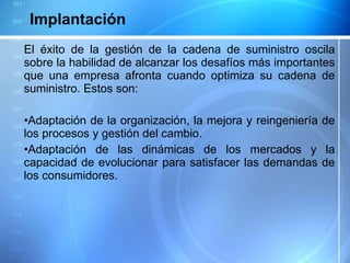 El éxito de la gestión de la cadena de suministro oscila sobre la habilidad de alcanzar los desafíos más importantes que una empresa afronta cuando optimiza su cadena de suministro. Estos son:   Adaptación de la organización, la mejora y reingeniería de los procesos y gestión del cambio.  Adaptación de las dinámicas de los mercados y la capacidad de evolucionar para satisfacer las demandas de los consumidores. Implantación 