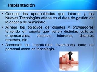 Conocer las oportunidades que Internet y las Nuevas Tecnologías ofrece en el área de gestión de la cadena de suministro. Alinear los objetivos de clientes y proveedores teniendo en cuenta que tienen distintas culturas empresariales, distintos intereses, distintos recursos, etc. Acometer las importantes inversiones tanto en personal como en tecnología. Implantación 