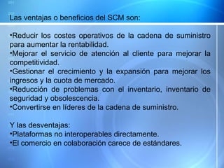 Las ventajas o beneficios del SCM son:  Reducir los costes operativos de la cadena de suministro para aumentar la rentabilidad.  Mejorar el servicio de atención al cliente para mejorar la competitividad. Gestionar el crecimiento y la expansión para mejorar los ingresos y la cuota de mercado.  Reducción de problemas con el inventario, inventario de seguridad y obsolescencia. Convertirse en líderes de la cadena de suministro. Y las desventajas: Plataformas no interoperables directamente. El comercio en colaboración carece de estándares. 