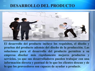 DESARROLLO DEL PRODUCTO El desarrollo del producto incluye los requisitos, el diseño y pruebas del producto además del diseño de la producción. Las soluciones para el desarrollo del producto permiten a su empresa diseñar más rápidamente mejores productos y servicios, ya que sus desarrolladores pueden trabajar con una información directa y puntual de lo que los clientes desean y de lo que los proveedores son capaces de ayudar a producir. 