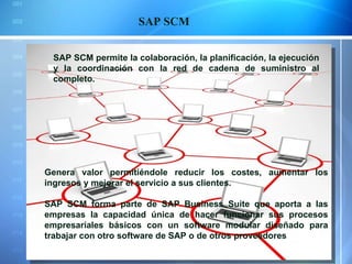 SAP SCM SAP SCM permite la colaboración, la planificación, la ejecución y la coordinación con la red de cadena de suministro al completo. Genera valor permitiéndole reducir los costes, aumentar los ingresos y mejorar el servicio a sus clientes. SAP SCM forma parte de SAP Business Suite que aporta a las empresas la capacidad única de hacer funcionar sus procesos empresariales básicos con un software modular diseñado para trabajar con otro software de SAP o de otros proveedores   