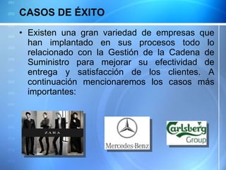 CASOS DE ÉXITO  Existen una gran variedad de empresas que han implantado en sus procesos todo lo relacionado con la Gestión de la Cadena de Suministro para mejorar su efectividad de entrega y satisfacción de los clientes. A continuación mencionaremos los casos más importantes: 