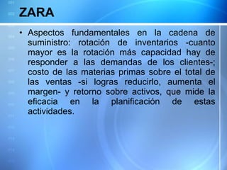 ZARA Aspectos fundamentales en la cadena de suministro: rotación de inventarios -cuanto mayor es la rotación más capacidad hay de responder a las demandas de los clientes-; costo de las materias primas sobre el total de las ventas -si logras reducirlo, aumenta el margen- y retorno sobre activos, que mide la eficacia en la planificación de estas actividades. 