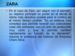 ZARA En el caso de Zara, por seguir con el ejemplo, su objetivo principal es poner en la tienda la oferta más atractiva posible para el público en el menor tiempo posible. "Es un sistema muy complejo que permite renovar sus colecciones cada dos semanas, con un ciclo de producción muy corto y que le permite cambiar rápidamente en función de la demanda", resume la profesora del Instituto de Empresa Charo Silva. 