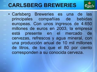 CARLSBERG BREWERIES Carlsberg Breweries es una de las principales compañías de bebidas europeas. Con unos ingresos de 4.650 millones de euros en 2003, la empresa está presente en el mercado de cervezas, refrescos y agua mineral, con una producción anual de 10 mil millones de litros, de los que el 80 por ciento corresponden a su conocida cerveza.  