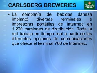 CARLSBERG BREWERIES La compañía de bebidas danesa implantó diversas terminales e impresoras portátiles de Intermec en 1.200 camiones de distribución. Toda la red trabaja en tiempo real a partir de las diferentes opciones de comunicaciones que ofrece el terminal 760 de Intermec. 