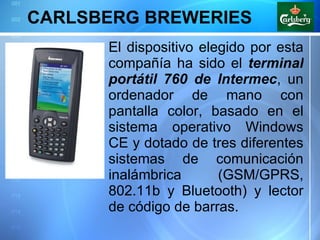 CARLSBERG BREWERIES El dispositivo elegido por esta compañía ha sido el  terminal portátil 760 de Intermec , un ordenador de mano con pantalla color, basado en el sistema operativo Windows CE y dotado de tres diferentes sistemas de comunicación inalámbrica (GSM/GPRS, 802.11b y Bluetooth) y lector de código de barras.  