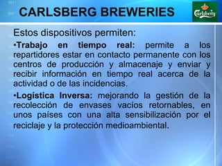 CARLSBERG BREWERIES Estos dispositivos permiten: Trabajo en tiempo real:  permite a los repartidores estar en contacto permanente con los centros de producción y almacenaje y enviar y recibir información en tiempo real acerca de la actividad o de las incidencias. Logística Inversa:  mejorando la gestión de la recolección de envases vacíos retornables, en unos países con una alta sensibilización por el reciclaje y la protección medioambiental . 