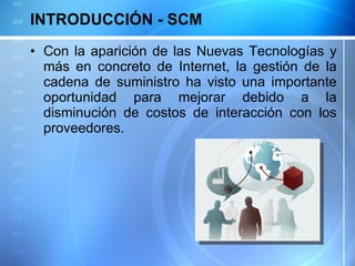 INTRODUCCIÓN - SCM Con la aparición de las Nuevas Tecnologías y más en concreto de Internet, la gestión de la cadena de suministro ha visto una importante oportunidad para mejorar debido a la disminución de costos de interacción con los proveedores. 