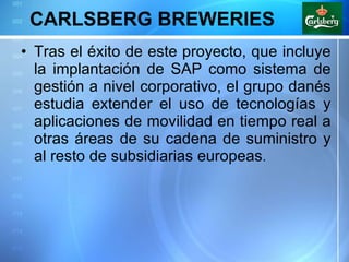 CARLSBERG BREWERIES Tras el éxito de este proyecto, que incluye la implantación de SAP como sistema de gestión a nivel corporativo, el grupo danés estudia extender el uso de tecnologías y aplicaciones de movilidad en tiempo real a otras áreas de su cadena de suministro y al resto de subsidiarias europeas . 