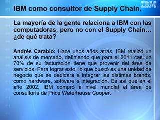 IBM como consultor de Supply Chain.  La mayoría de la gente relaciona a IBM con las computadoras, pero no con el Supply Chain… ¿de qué trata?   Andrés Carabio:  Hace unos años atrás, IBM realizó un análisis de mercado, definiendo que para el 2011 casi un 70% de su facturación tiene que provenir del área de servicios. Para lograr esto, lo que buscó es una unidad de negocio que se dedicara a integrar las distintas brands, como hardware, software e integración. Es así que en el año 2002, IBM compró a nivel mundial el área de consultoría de Price Waterhouse Cooper. 