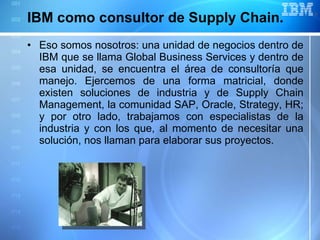 IBM como consultor de Supply Chain.  Eso somos nosotros: una unidad de negocios dentro de IBM que se llama Global Business Services y dentro de esa unidad, se encuentra el área de consultoría que manejo. Ejercemos de una forma matricial, donde existen soluciones de industria y de Supply Chain Management, la comunidad SAP, Oracle, Strategy, HR; y por otro lado, trabajamos con especialistas de la industria y con los que, al momento de necesitar una solución, nos llaman para elaborar sus proyectos. 