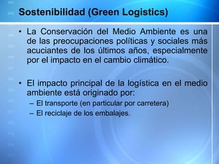 Sostenibilidad (Green Logistics) La Conservación del Medio Ambiente es una de las preocupaciones políticas y sociales más acuciantes de los últimos años, especialmente por el impacto en el cambio climático. El impacto principal de la logística en el medio ambiente está originado por: El transporte (en particular por carretera) El reciclaje de los embalajes. 