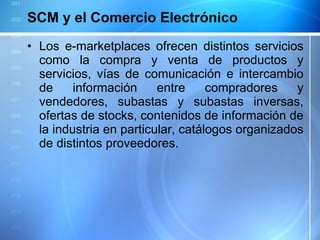 SCM y el Comercio Electrónico Los e-marketplaces ofrecen distintos servicios como la compra y venta de productos y servicios, vías de comunicación e intercambio de información entre compradores y vendedores, subastas y subastas inversas, ofertas de stocks, contenidos de información de la industria en particular, catálogos organizados de distintos proveedores. 