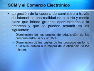 SCM y el Comercio Electrónico La gestión de la cadena de suministro a través de Internet es una realidad en el corto y medio plazo que brinda grandes oportunidades a la empresa y que se pueden resumir en las siguientes: Disminución de los precios de adquisición de las compras entre un 5 y un 15%. Disminución de los costes de los procesos en torno a un 50% debido a la mejora de la eficiencia de los mismos.  