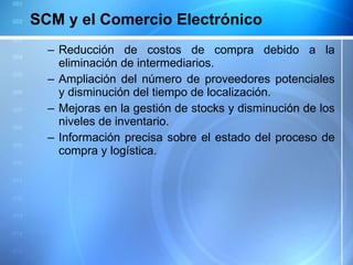 SCM y el Comercio Electrónico Reducción de costos de compra debido a la eliminación de intermediarios. Ampliación del número de proveedores potenciales y disminución del tiempo de localización. Mejoras en la gestión de stocks y disminución de los niveles de inventario.  Información precisa sobre el estado del proceso de compra y logística. 