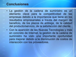 Conclusiones La gestión de la cadena de suministro es un elemento clave para la competitividad de las empresas debido a la importancia que tiene en los resultados empresariales a través del margen de beneficio, de los plazos de entrega, de la calidad del producto/servicio, de la satisfacción del cliente. Con la aparición de las Nuevas Tecnologías y más en concreto de Internet, la gestión de la cadena de suministro ha visto una importante oportunidad para mejorar debido a la disminución de costos de interacción con los proveedores. 