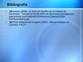 Bibliografía   [5]  Imants (2009).  La Guía de Gestión de la Cadena de Suministro .  Tomado el 02-06-2009 de http://www.investigacion-operaciones.com/material%20didactico/Cadena%20de%20Suministros.ppt.   [6]  Price Waterhouse Coopers (2001).  Manual Práctico de Logística . PILOT. 