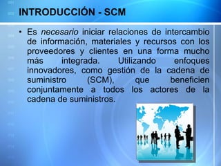 INTRODUCCIÓN - SCM Es  necesario  iniciar relaciones de intercambio de información, materiales y recursos con los proveedores y clientes en una forma mucho más integrada. Utilizando enfoques innovadores, como gestión de la cadena de suministro (SCM), que beneficien conjuntamente a todos los actores de la cadena de suministros. 