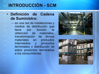 INTRODUCCIÓN - SCM Definición de Cadena de Suministro: es una red de instalaciones y medios de distribución que tiene por función la obtención de materiales, transformación de dichos materiales en productos intermedios y productos terminados y distribución de estos productos terminados a los consumidores. 