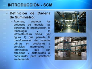 INTRODUCCIÓN - SCM Definición de Cadena de Suministro: Además, engloba los procesos de negocio, las personas, la organización, la tecnología y la infraestructura física (ver figura 1) que permite la transformación de materias primas en productos y servicios intermedios y terminados que son ofrecidos y distribuidos al consumidor para satisfacer su demanda. 