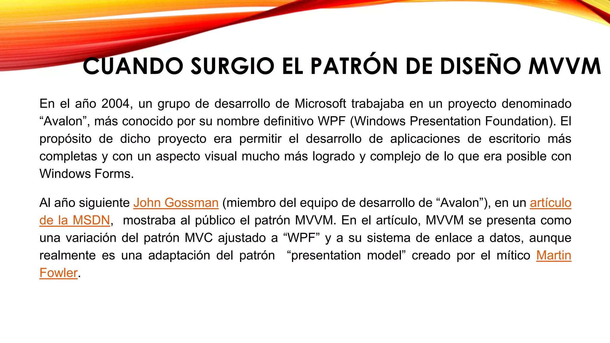 En el año 2004, un grupo de desarrollo de Microsoft trabajaba en un proyecto denominado
“Avalon”, más conocido por su nombre definitivo WPF (Windows Presentation Foundation). El
propósito de dicho proyecto era permitir el desarrollo de aplicaciones de escritorio más
completas y con un aspecto visual mucho más logrado y complejo de lo que era posible con
Windows Forms.
Al año siguiente John Gossman (miembro del equipo de desarrollo de “Avalon”), en un artículo
de la MSDN, mostraba al público el patrón MVVM. En el artículo, MVVM se presenta como
una variación del patrón MVC ajustado a “WPF” y a su sistema de enlace a datos, aunque
realmente es una adaptación del patrón “presentation model” creado por el mítico Martin
Fowler.
CUANDO SURGIO EL PATRÓN DE DISEÑO MVVM
 